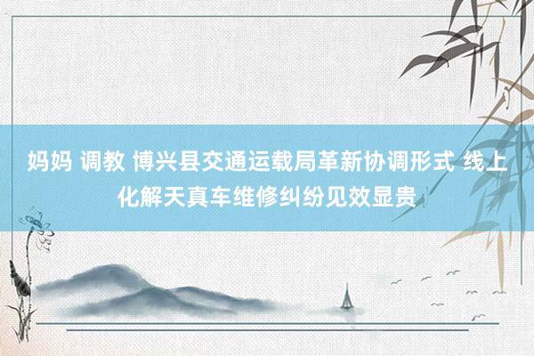 妈妈 调教 博兴县交通运载局革新协调形式 线上化解天真车维修纠纷见效显贵