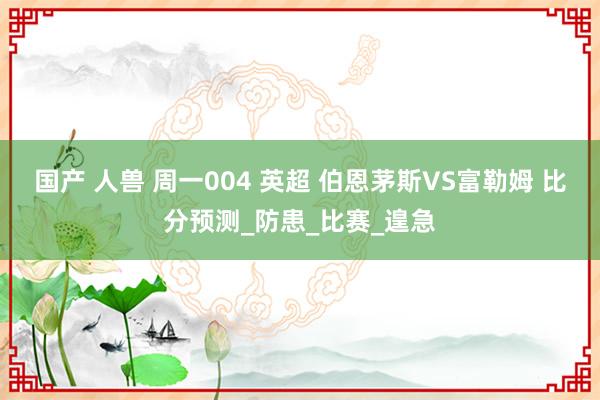 国产 人兽 周一004 英超 伯恩茅斯VS富勒姆 比分预测_防患_比赛_遑急