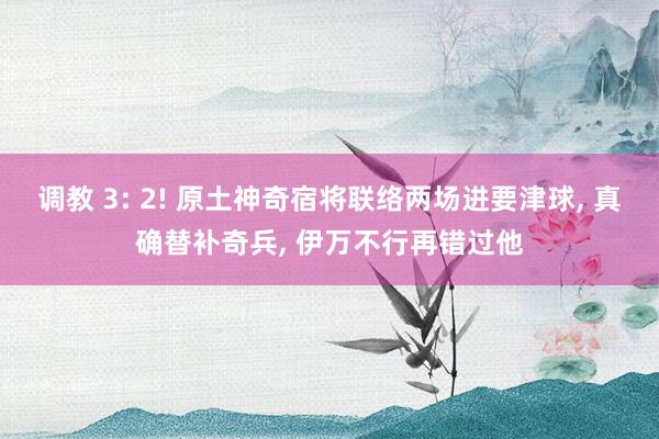 调教 3: 2! 原土神奇宿将联络两场进要津球， 真确替补奇兵， 伊万不行再错过他