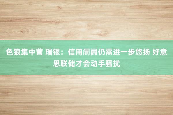 色狼集中营 瑞银：信用阛阓仍需进一步悠扬 好意思联储才会动手骚扰