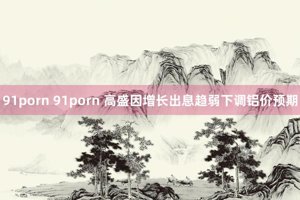 91porn 91porn 高盛因增长出息趋弱下调铝价预期