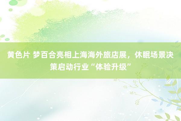 黄色片 梦百合亮相上海海外旅店展，休眠场景决策启动行业“体验升级”