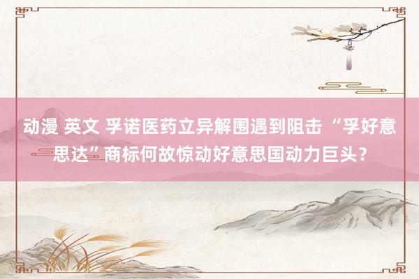动漫 英文 孚诺医药立异解围遇到阻击 “孚好意思达”商标何故惊动好意思国动力巨头？
