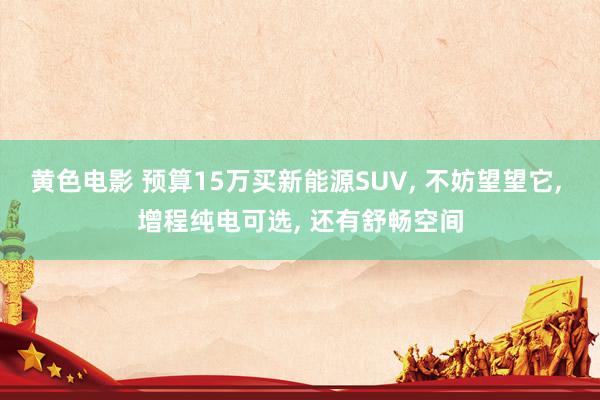 黄色电影 预算15万买新能源SUV， 不妨望望它， 增程纯电可选， 还有舒畅空间