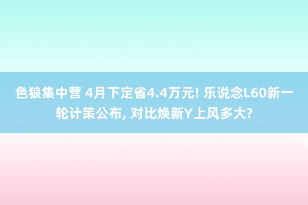 色狼集中营 4月下定省4.4万元! 乐说念L60新一轮计策公布， 对比焕新Y上风多大?