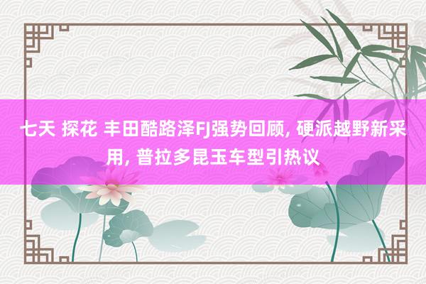 七天 探花 丰田酷路泽FJ强势回顾， 硬派越野新采用， 普拉多昆玉车型引热议