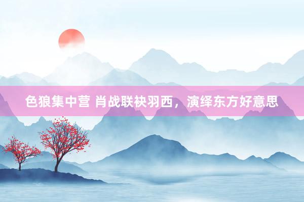 色狼集中营 肖战联袂羽西，演绎东方好意思