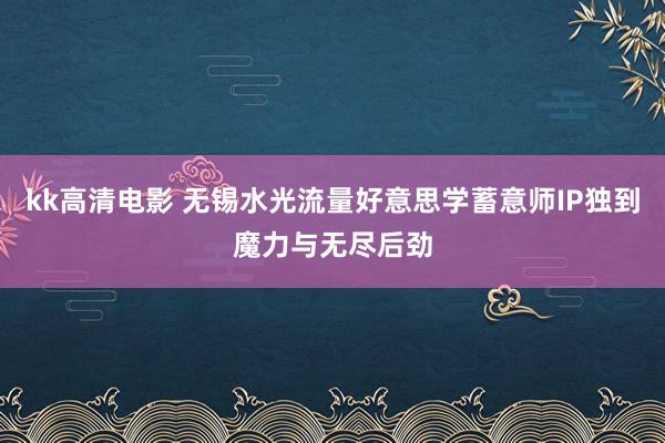 kk高清电影 无锡水光流量好意思学蓄意师IP独到魔力与无尽后劲