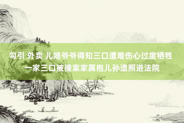 勾引 外卖 儿媳爷爷得知三口遭难伤心过度牺牲 一家三口被撞案家属抱儿孙遗照进法院