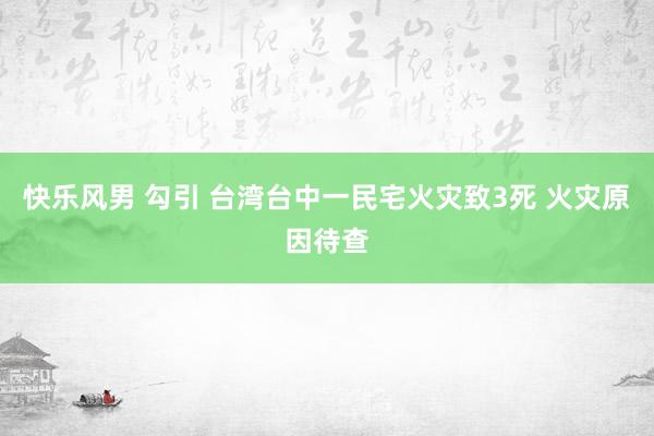 快乐风男 勾引 台湾台中一民宅火灾致3死 火灾原因待查