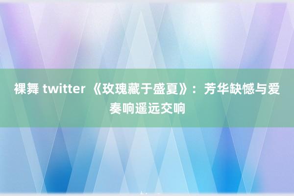 裸舞 twitter 《玫瑰藏于盛夏》：芳华缺憾与爱奏响遥远交响