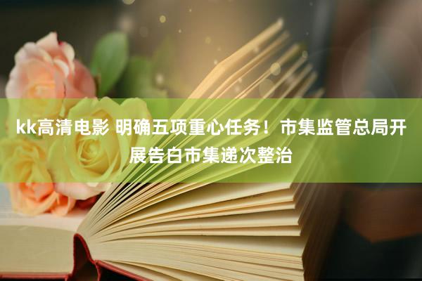 kk高清电影 明确五项重心任务！市集监管总局开展告白市集递次整治