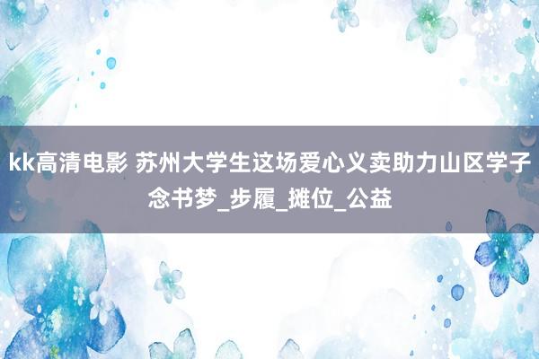 kk高清电影 苏州大学生这场爱心义卖助力山区学子念书梦_步履_摊位_公益