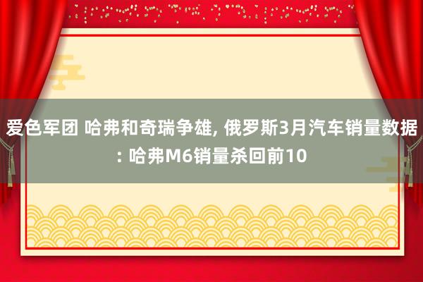 爱色军团 哈弗和奇瑞争雄， 俄罗斯3月汽车销量数据: 哈弗M6销量杀回前10