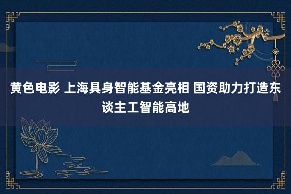 黄色电影 上海具身智能基金亮相 国资助力打造东谈主工智能高地