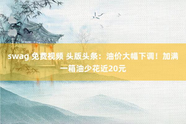 swag 免费视频 头版头条：油价大幅下调！加满一箱油少花近20元