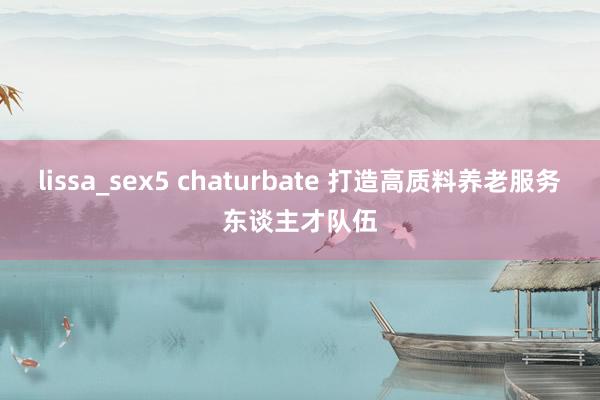 lissa_sex5 chaturbate 打造高质料养老服务东谈主才队伍
