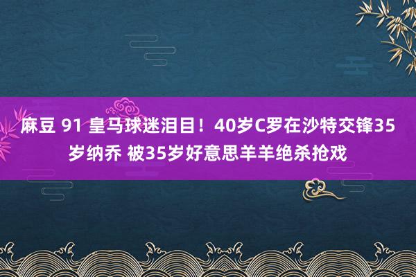 麻豆 91 皇马球迷泪目！40岁C罗在沙特交锋35岁纳乔 被35岁好意思羊羊绝杀抢戏