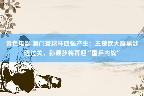 黄色电影 澳门寰球杯四强产生：王楚钦大腹黑涉险过关，孙颖莎将再迎“国乒内战”