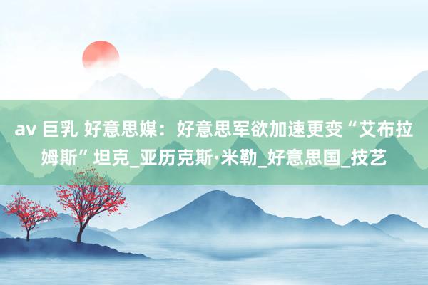 av 巨乳 好意思媒：好意思军欲加速更变“艾布拉姆斯”坦克_亚历克斯·米勒_好意思国_技艺