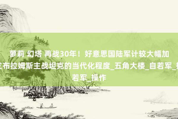 萝莉 幻塔 再战30年！好意思国陆军计较大幅加速艾布拉姆斯主战坦克的当代化程度_五角大楼_自若军_操作