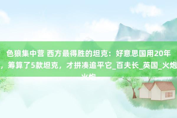 色狼集中营 西方最得胜的坦克：好意思国用20年，筹算了5款坦克，才拼凑追平它_百夫长_英国_火炮