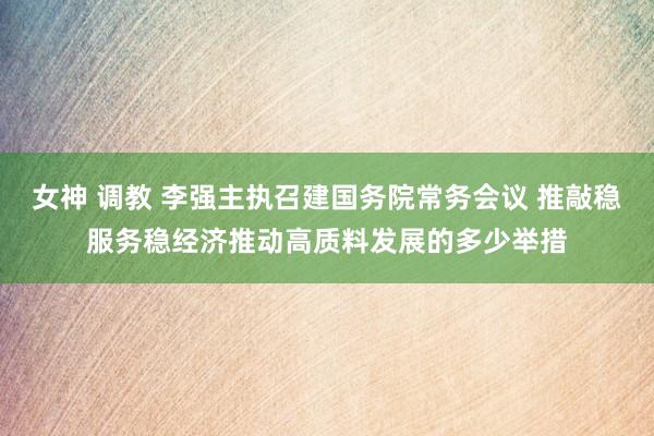 女神 调教 李强主执召建国务院常务会议 推敲稳服务稳经济推动高质料发展的多少举措