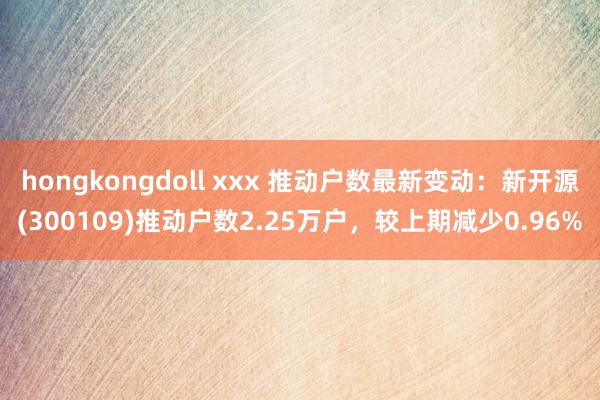 hongkongdoll xxx 推动户数最新变动：新开源(300109)推动户数2.25万户，较上期减少0.96%