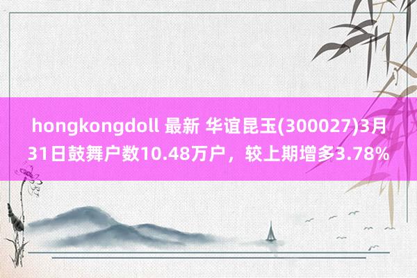 hongkongdoll 最新 华谊昆玉(300027)3月31日鼓舞户数10.48万户，较上期增多3.78%