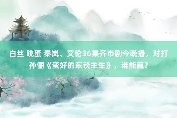 白丝 跳蛋 秦岚、艾伦36集齐市剧今晚播，对打孙俪《蛮好的东谈主生》，谁能赢？