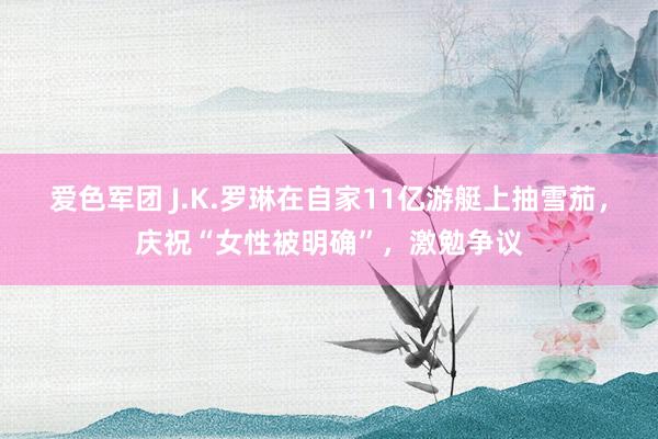 爱色军团 J.K.罗琳在自家11亿游艇上抽雪茄，庆祝“女性被明确”，激勉争议