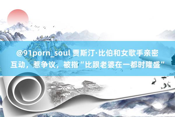 @91porn_soul 贾斯汀·比伯和女歌手亲密互动，惹争议，被指“比跟老婆在一都时隆盛”
