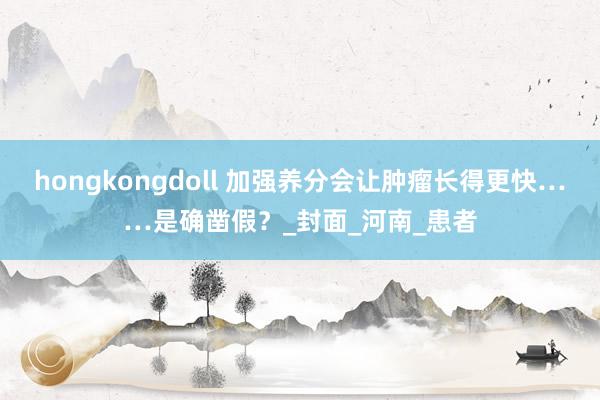 hongkongdoll 加强养分会让肿瘤长得更快……是确凿假？_封面_河南_患者