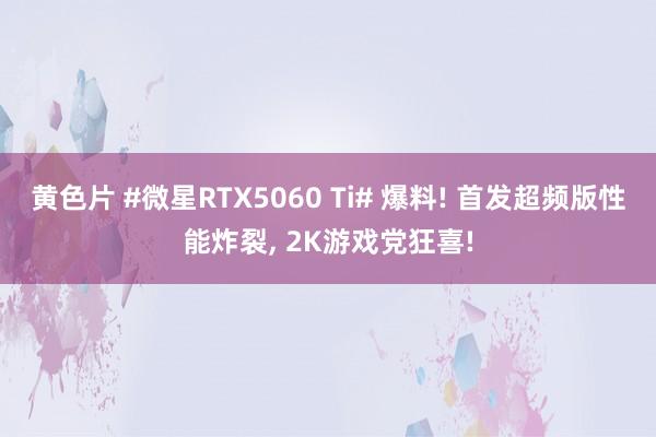 黄色片 #微星RTX5060 Ti# 爆料! 首发超频版性能炸裂， 2K游戏党狂喜!