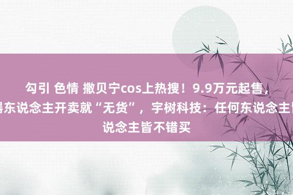 勾引 色情 撒贝宁cos上热搜！9.9万元起售，两款机器东说念主开卖就“无货”，宇树科技：任何东说念主皆不错买