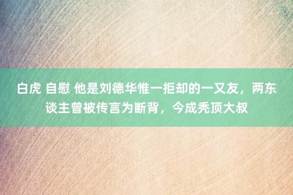 白虎 自慰 他是刘德华惟一拒却的一又友，两东谈主曾被传言为断背，今成秃顶大叔