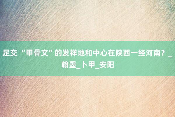 足交 “甲骨文”的发祥地和中心在陕西一经河南？_翰墨_卜甲_安阳