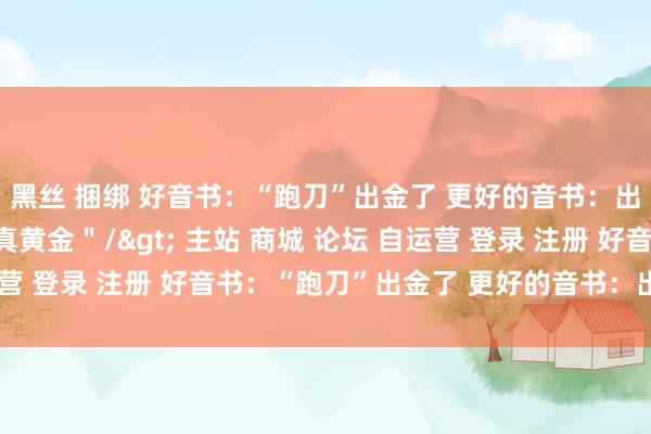 黑丝 捆绑 好音书：“跑刀”出金了 更好的音书：出的是实践里的1万克真黄金＂/> 主站 商城 论坛 自运营 登录 注册 好音书：“跑刀”出金了 更好的音书：出的是现...