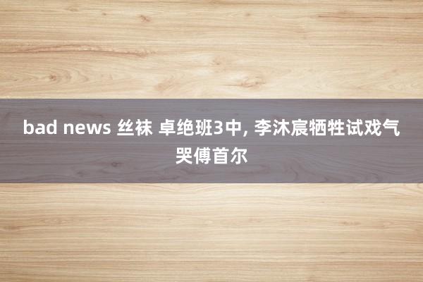 bad news 丝袜 卓绝班3中， 李沐宸牺牲试戏气哭傅首尔