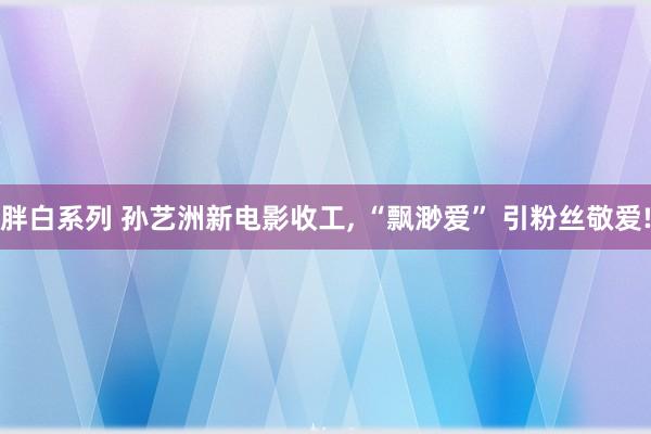 胖白系列 孙艺洲新电影收工， “飘渺爱” 引粉丝敬爱!