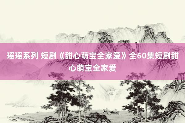 瑶瑶系列 短剧《甜心萌宝全家爱》全60集短剧甜心萌宝全家爱