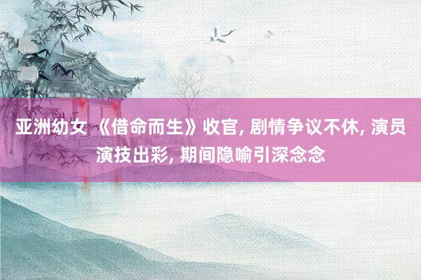 亚洲幼女 《借命而生》收官， 剧情争议不休， 演员演技出彩， 期间隐喻引深念念