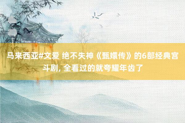 马来西亚#文爱 绝不失神《甄嬛传》的6部经典宫斗剧， 全看过的就夸耀年齿了