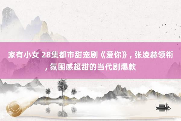家有小女 28集都市甜宠剧《爱你》， 张凌赫领衔， 氛围感超甜的当代剧爆款