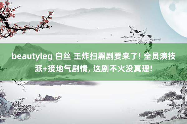 beautyleg 白丝 王炸扫黑剧要来了! 全员演技派+接地气剧情， 这剧不火没真理!