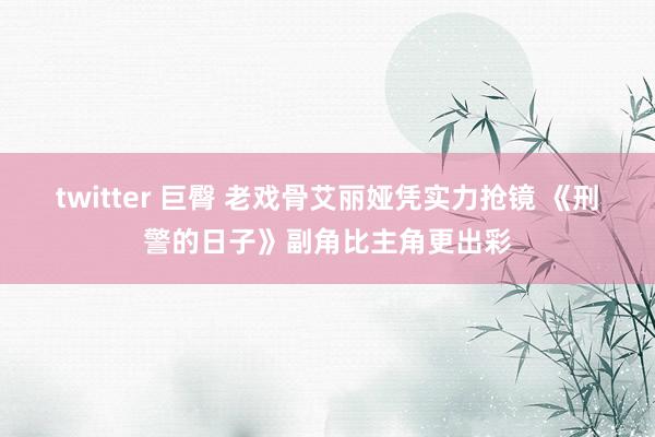 twitter 巨臀 老戏骨艾丽娅凭实力抢镜 《刑警的日子》副角比主角更出彩
