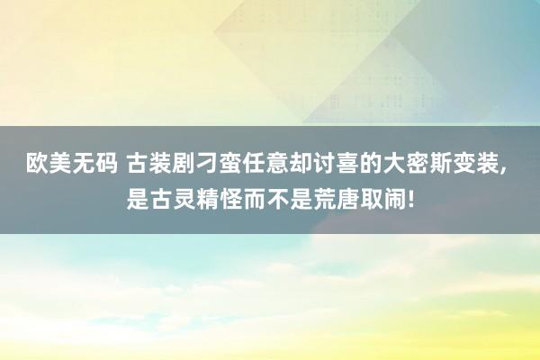 欧美无码 古装剧刁蛮任意却讨喜的大密斯变装， 是古灵精怪而不是荒唐取闹!