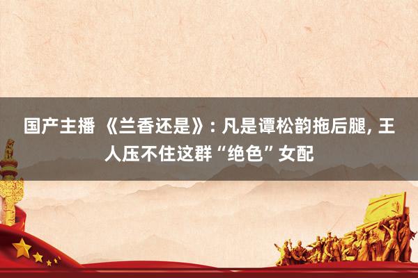 国产主播 《兰香还是》: 凡是谭松韵拖后腿， 王人压不住这群“绝色”女配