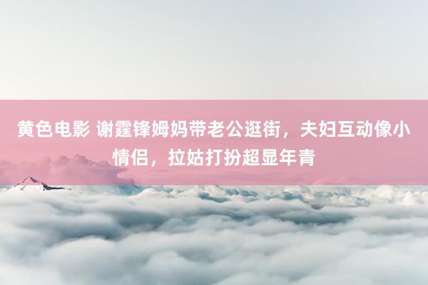 黄色电影 谢霆锋姆妈带老公逛街，夫妇互动像小情侣，拉姑打扮超显年青