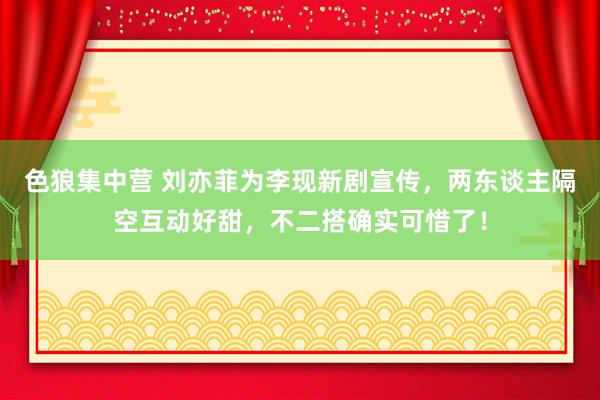 色狼集中营 刘亦菲为李现新剧宣传，两东谈主隔空互动好甜，不二搭确实可惜了！